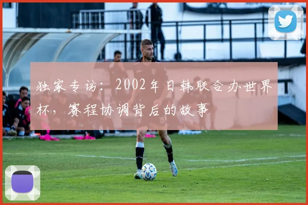 独家专访:2002年日韩联合办世界杯,赛程协调背后的故事