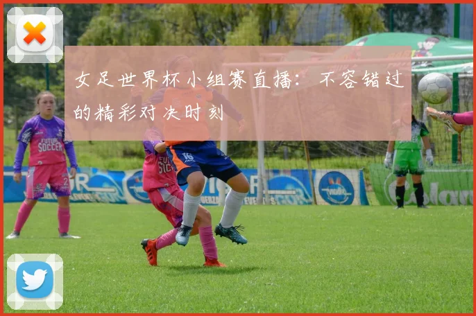 女足世界杯小组赛直播：不容错过的精彩对决时刻