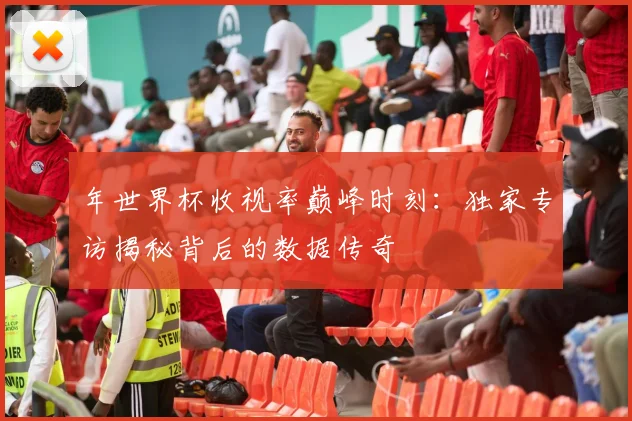 年世界杯收视率巅峰时刻:独家专访揭秘背后的数据传奇