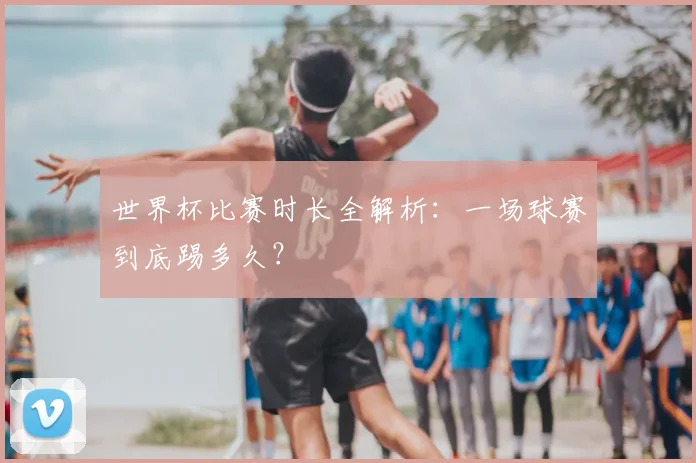 世界杯比赛时长全解析:一场球赛到底踢多久?