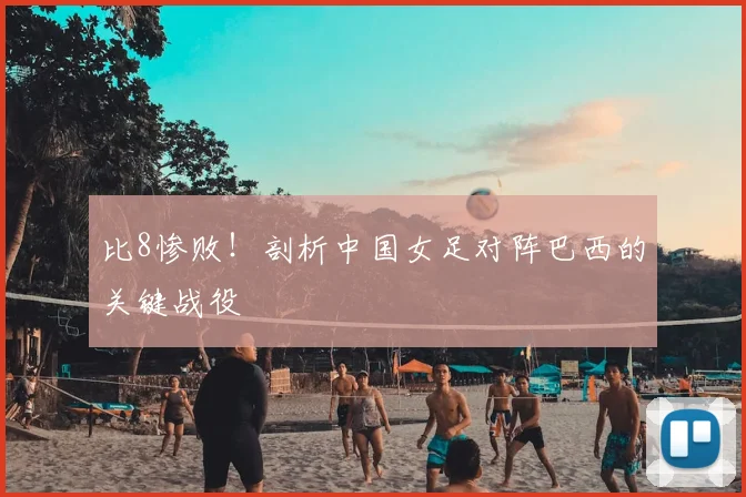 比8惨败！剖析中国女足对阵巴西的关键战役