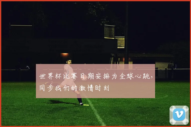 世界杯比赛日期安排为全球心跳,同步我们的激情时刻