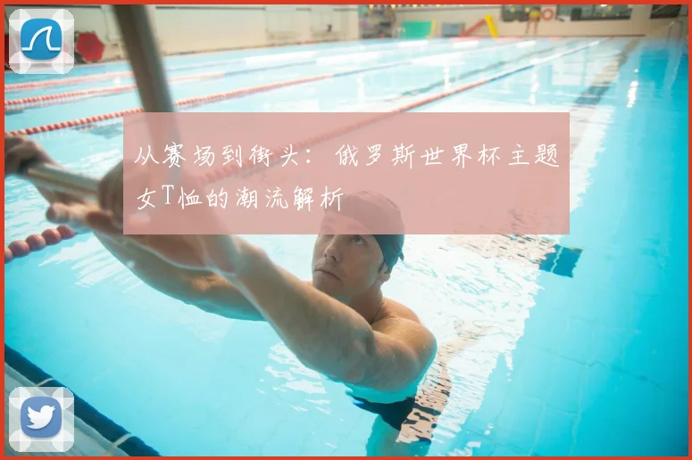 从赛场到街头:俄罗斯世界杯主题女T恤的潮流解析