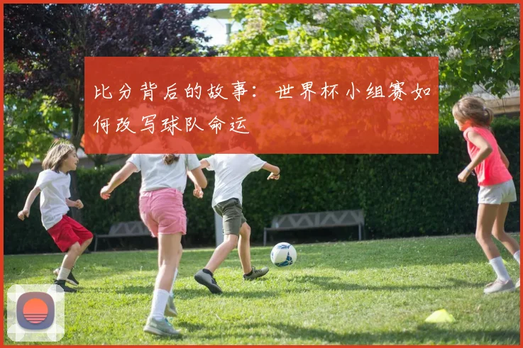 比分背后的故事：世界杯小组赛如何改写球队命运