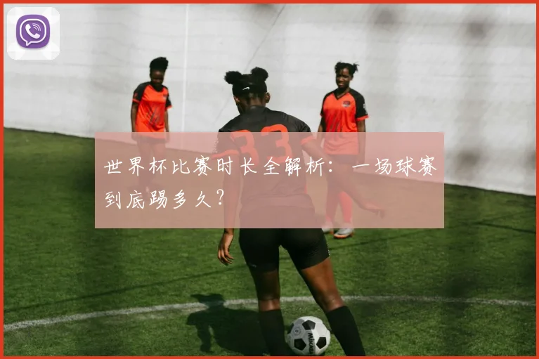 世界杯比赛时长全解析:一场球赛到底踢多久?